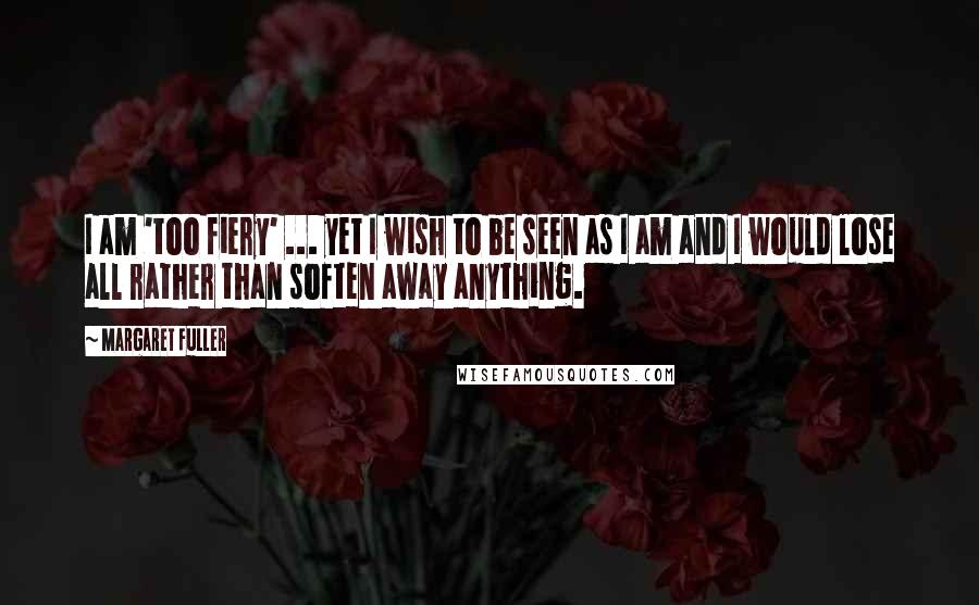 Margaret Fuller Quotes: I am 'too fiery' ... yet I wish to be seen as I am and I would lose all rather than soften away anything.