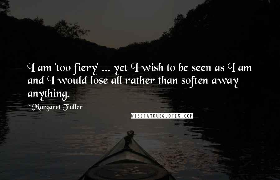 Margaret Fuller Quotes: I am 'too fiery' ... yet I wish to be seen as I am and I would lose all rather than soften away anything.