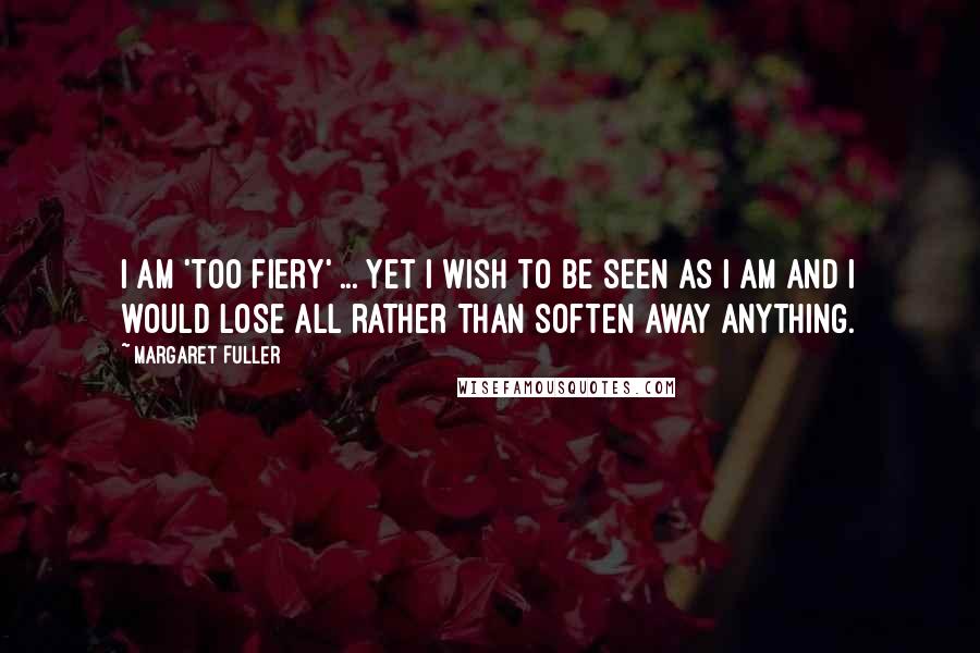 Margaret Fuller Quotes: I am 'too fiery' ... yet I wish to be seen as I am and I would lose all rather than soften away anything.