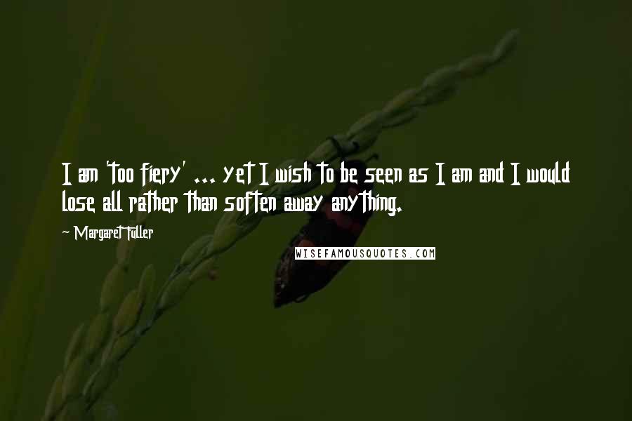 Margaret Fuller Quotes: I am 'too fiery' ... yet I wish to be seen as I am and I would lose all rather than soften away anything.