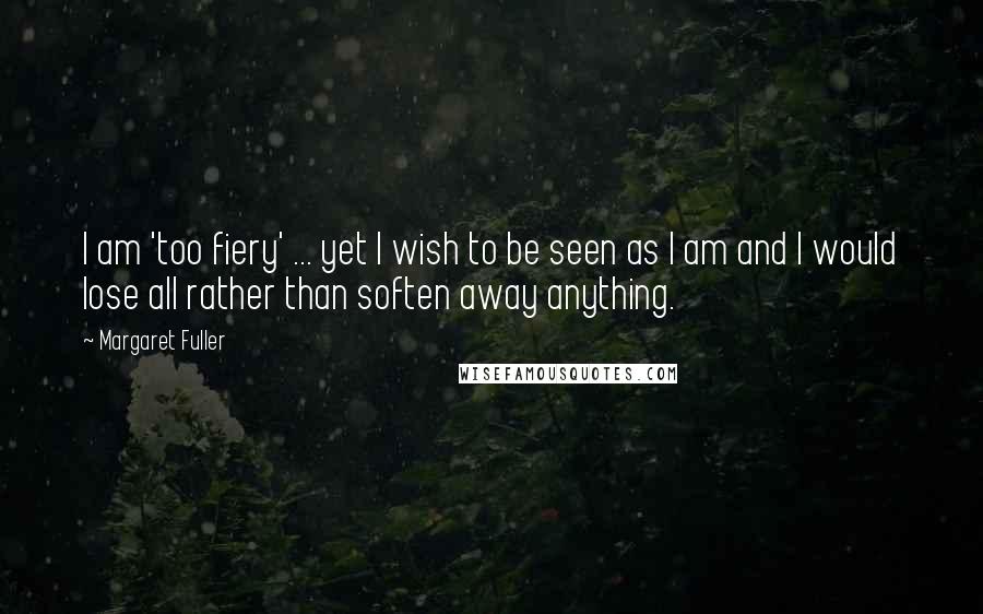 Margaret Fuller Quotes: I am 'too fiery' ... yet I wish to be seen as I am and I would lose all rather than soften away anything.