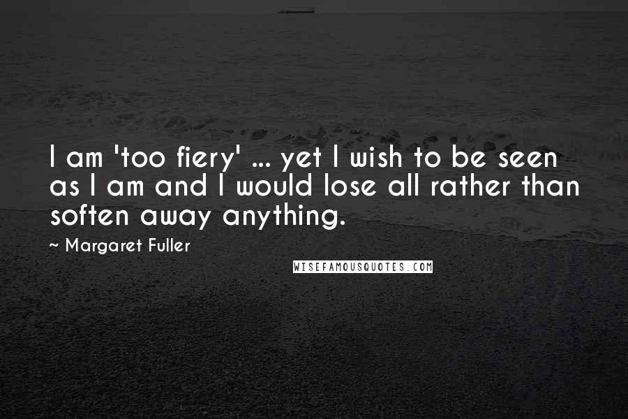 Margaret Fuller Quotes: I am 'too fiery' ... yet I wish to be seen as I am and I would lose all rather than soften away anything.