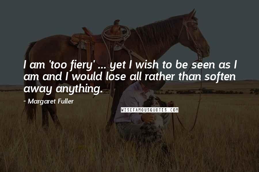 Margaret Fuller Quotes: I am 'too fiery' ... yet I wish to be seen as I am and I would lose all rather than soften away anything.