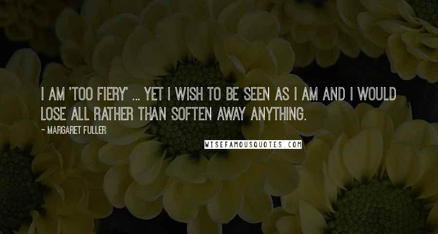Margaret Fuller Quotes: I am 'too fiery' ... yet I wish to be seen as I am and I would lose all rather than soften away anything.
