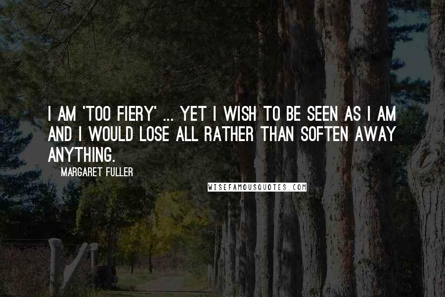 Margaret Fuller Quotes: I am 'too fiery' ... yet I wish to be seen as I am and I would lose all rather than soften away anything.