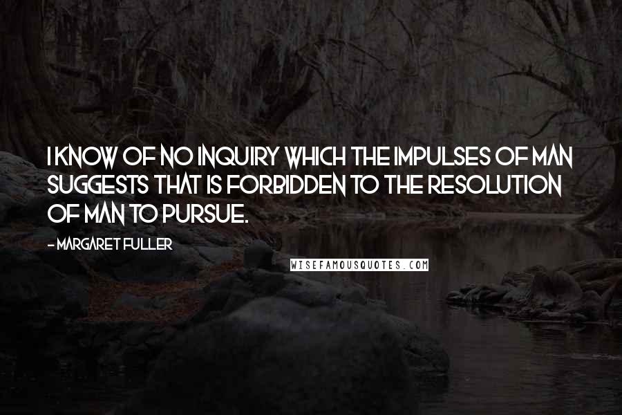 Margaret Fuller Quotes: I know of no inquiry which the impulses of man suggests that is forbidden to the resolution of man to pursue.