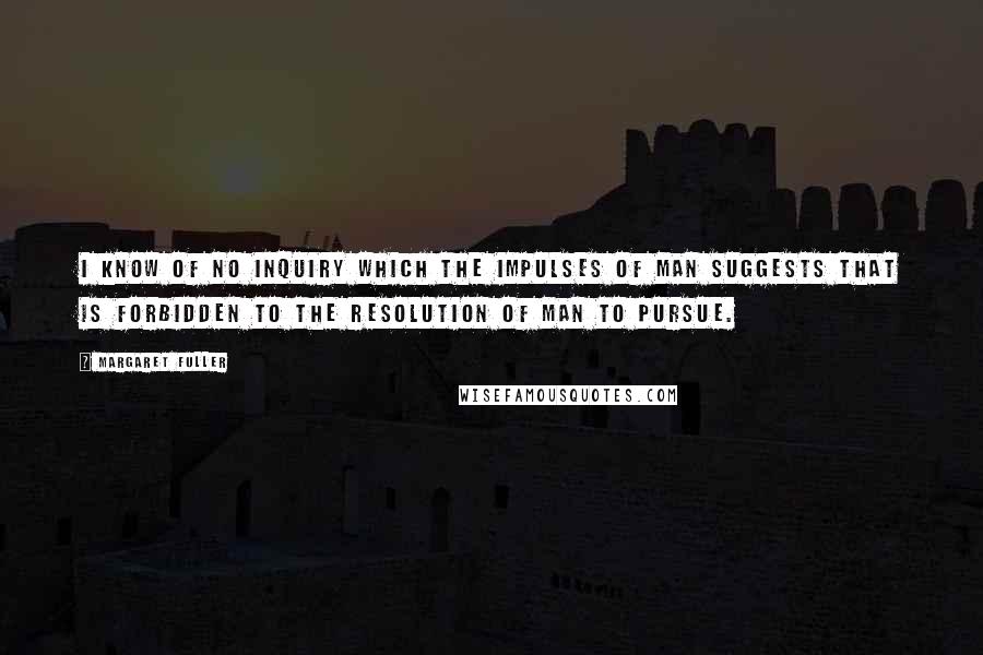 Margaret Fuller Quotes: I know of no inquiry which the impulses of man suggests that is forbidden to the resolution of man to pursue.