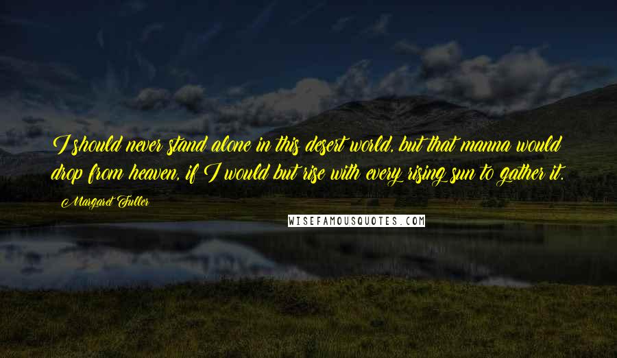 Margaret Fuller Quotes: I should never stand alone in this desert world, but that manna would drop from heaven, if I would but rise with every rising sun to gather it.