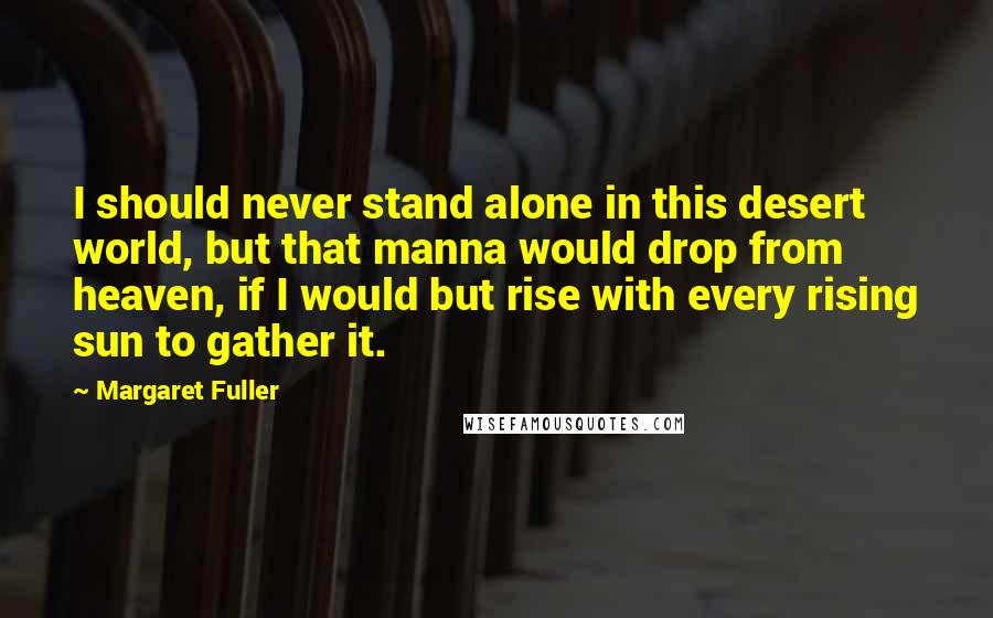 Margaret Fuller Quotes: I should never stand alone in this desert world, but that manna would drop from heaven, if I would but rise with every rising sun to gather it.