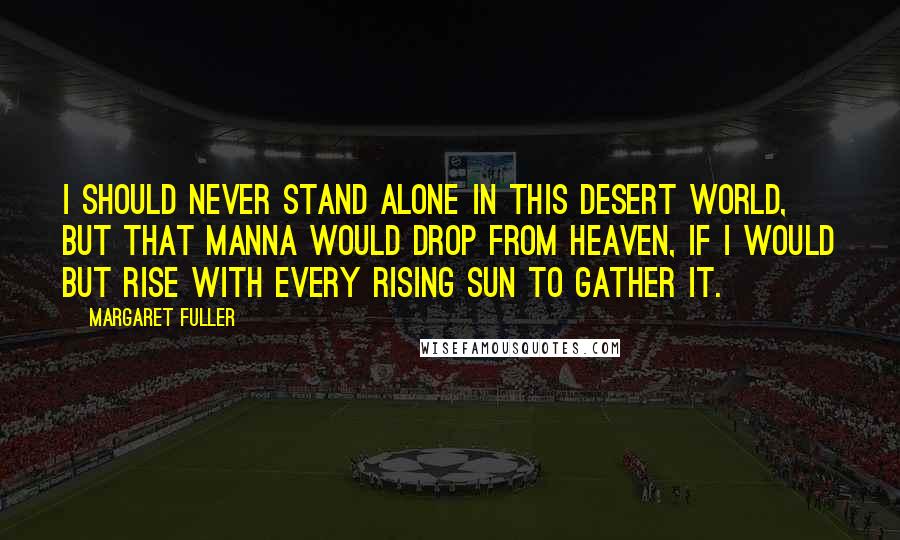 Margaret Fuller Quotes: I should never stand alone in this desert world, but that manna would drop from heaven, if I would but rise with every rising sun to gather it.