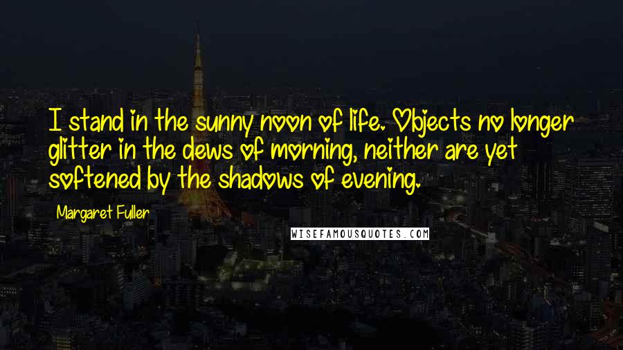 Margaret Fuller Quotes: I stand in the sunny noon of life. Objects no longer glitter in the dews of morning, neither are yet softened by the shadows of evening.