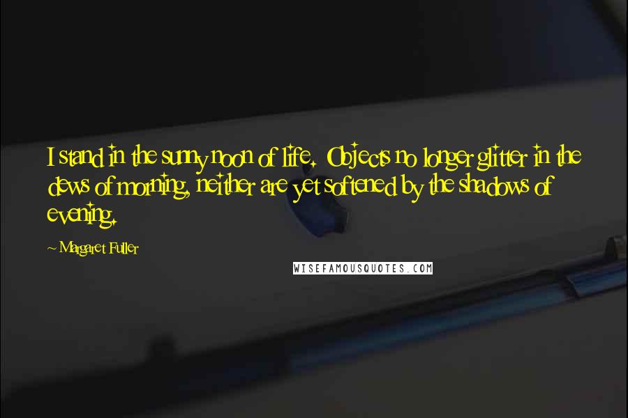 Margaret Fuller Quotes: I stand in the sunny noon of life. Objects no longer glitter in the dews of morning, neither are yet softened by the shadows of evening.