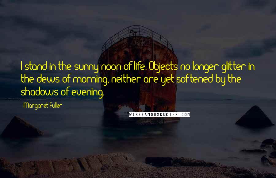 Margaret Fuller Quotes: I stand in the sunny noon of life. Objects no longer glitter in the dews of morning, neither are yet softened by the shadows of evening.