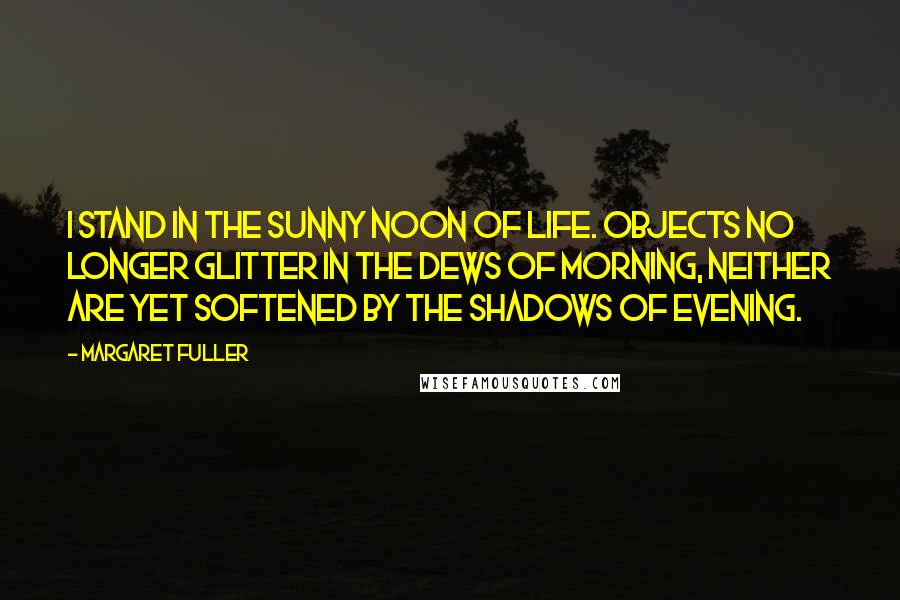 Margaret Fuller Quotes: I stand in the sunny noon of life. Objects no longer glitter in the dews of morning, neither are yet softened by the shadows of evening.