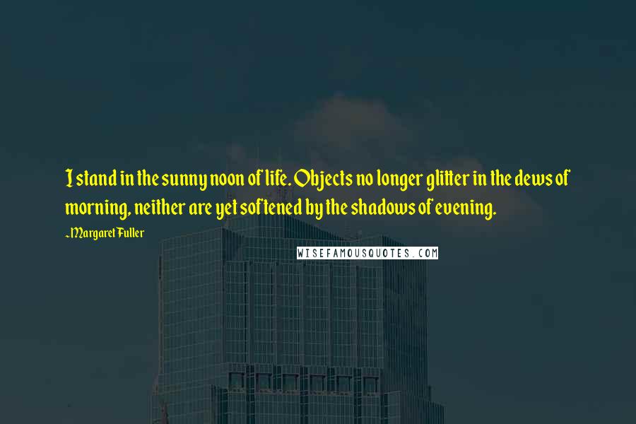 Margaret Fuller Quotes: I stand in the sunny noon of life. Objects no longer glitter in the dews of morning, neither are yet softened by the shadows of evening.