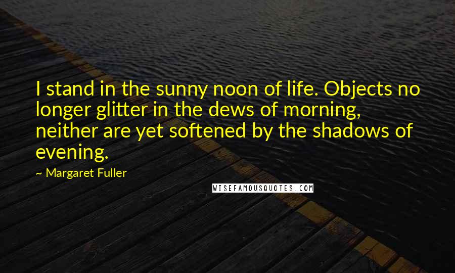 Margaret Fuller Quotes: I stand in the sunny noon of life. Objects no longer glitter in the dews of morning, neither are yet softened by the shadows of evening.