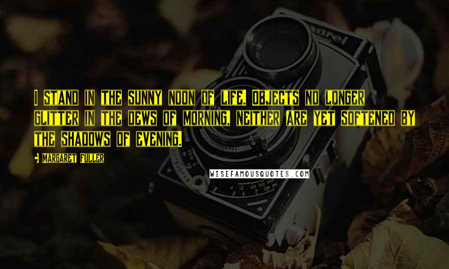 Margaret Fuller Quotes: I stand in the sunny noon of life. Objects no longer glitter in the dews of morning, neither are yet softened by the shadows of evening.