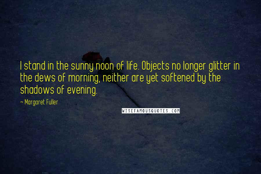 Margaret Fuller Quotes: I stand in the sunny noon of life. Objects no longer glitter in the dews of morning, neither are yet softened by the shadows of evening.