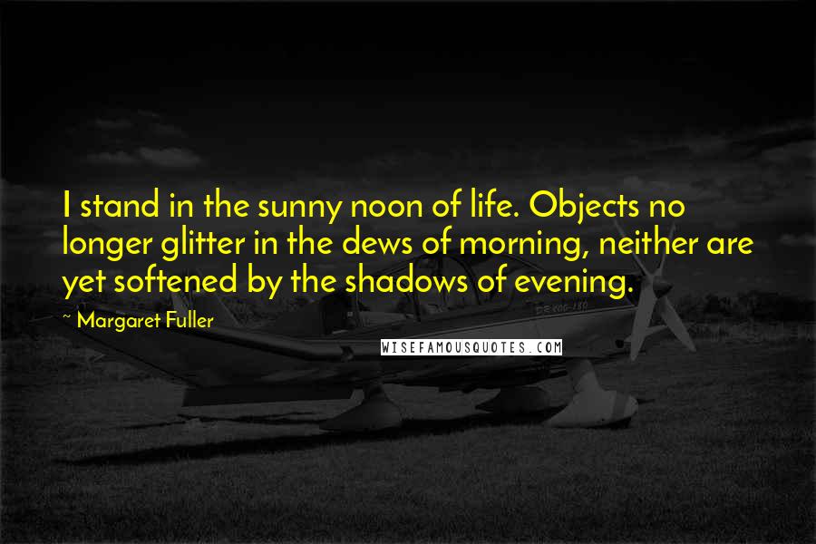 Margaret Fuller Quotes: I stand in the sunny noon of life. Objects no longer glitter in the dews of morning, neither are yet softened by the shadows of evening.