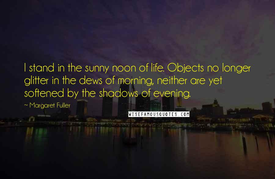 Margaret Fuller Quotes: I stand in the sunny noon of life. Objects no longer glitter in the dews of morning, neither are yet softened by the shadows of evening.