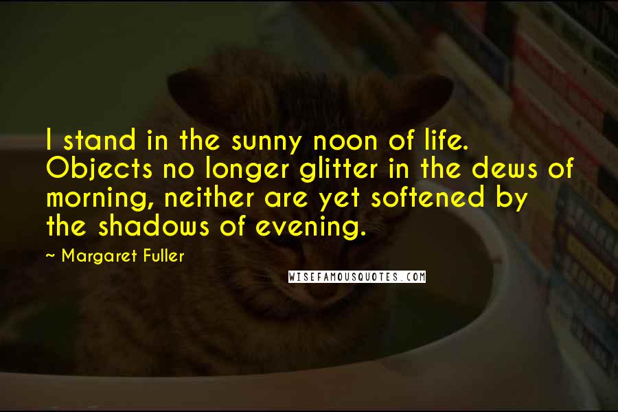 Margaret Fuller Quotes: I stand in the sunny noon of life. Objects no longer glitter in the dews of morning, neither are yet softened by the shadows of evening.
