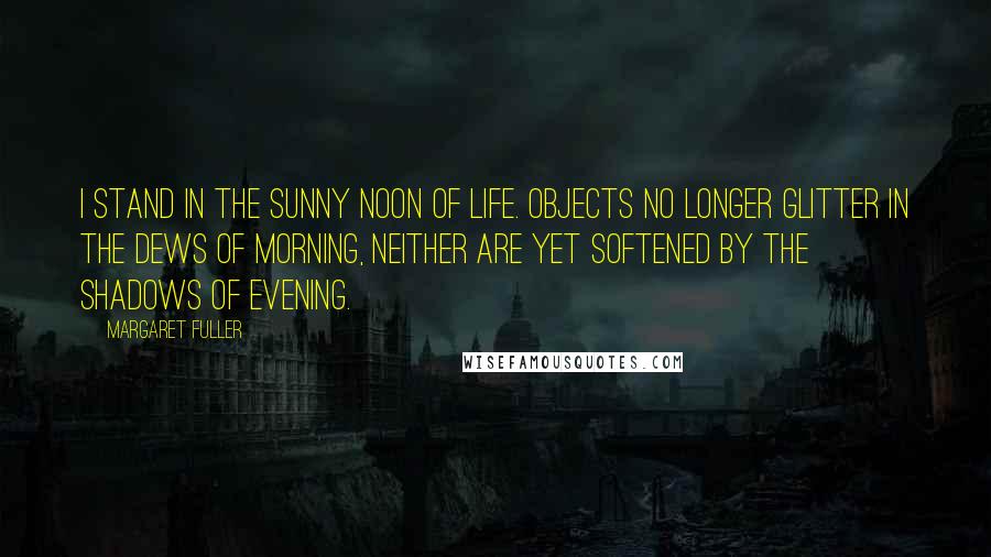Margaret Fuller Quotes: I stand in the sunny noon of life. Objects no longer glitter in the dews of morning, neither are yet softened by the shadows of evening.