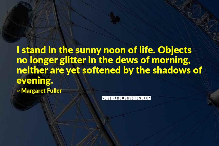Margaret Fuller Quotes: I stand in the sunny noon of life. Objects no longer glitter in the dews of morning, neither are yet softened by the shadows of evening.