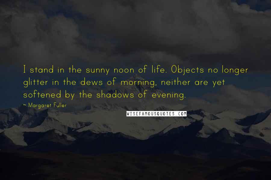 Margaret Fuller Quotes: I stand in the sunny noon of life. Objects no longer glitter in the dews of morning, neither are yet softened by the shadows of evening.