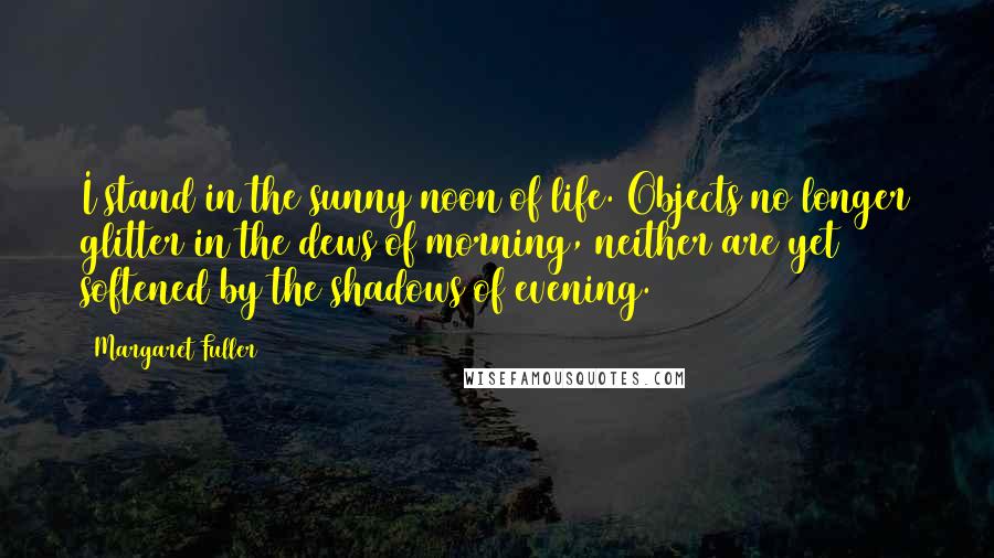 Margaret Fuller Quotes: I stand in the sunny noon of life. Objects no longer glitter in the dews of morning, neither are yet softened by the shadows of evening.