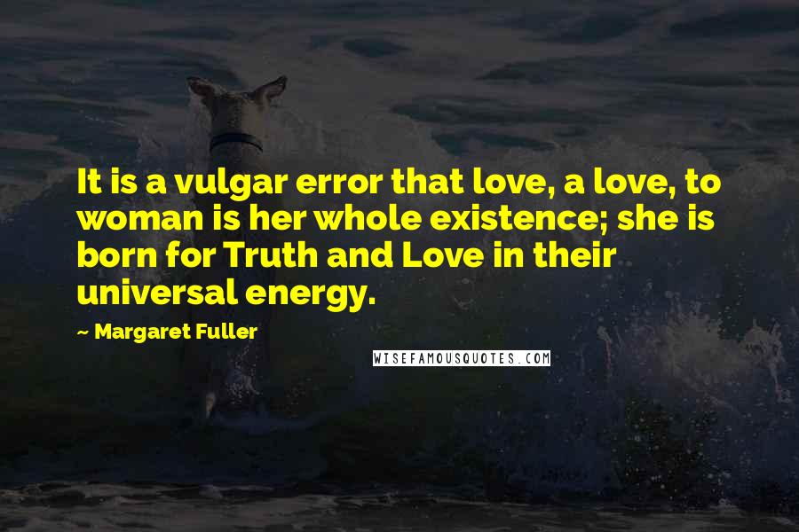 Margaret Fuller Quotes: It is a vulgar error that love, a love, to woman is her whole existence; she is born for Truth and Love in their universal energy.