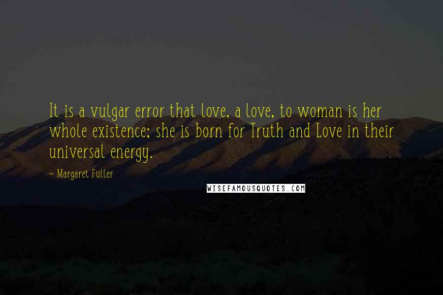 Margaret Fuller Quotes: It is a vulgar error that love, a love, to woman is her whole existence; she is born for Truth and Love in their universal energy.