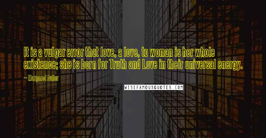 Margaret Fuller Quotes: It is a vulgar error that love, a love, to woman is her whole existence; she is born for Truth and Love in their universal energy.