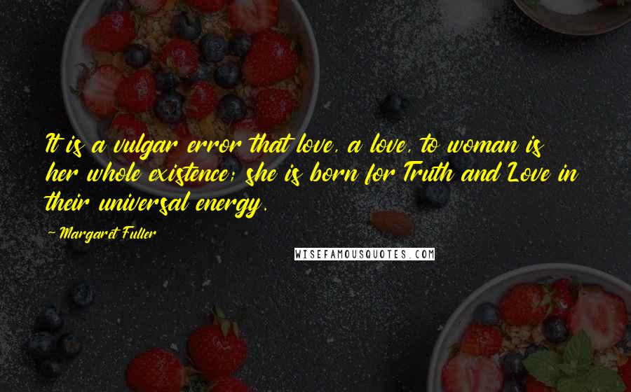 Margaret Fuller Quotes: It is a vulgar error that love, a love, to woman is her whole existence; she is born for Truth and Love in their universal energy.