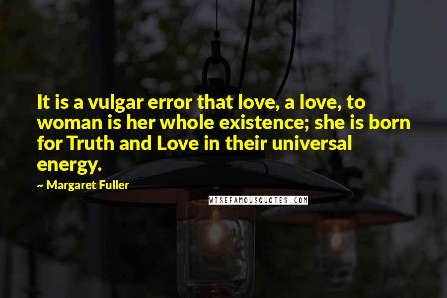 Margaret Fuller Quotes: It is a vulgar error that love, a love, to woman is her whole existence; she is born for Truth and Love in their universal energy.