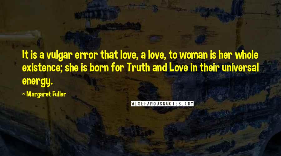 Margaret Fuller Quotes: It is a vulgar error that love, a love, to woman is her whole existence; she is born for Truth and Love in their universal energy.