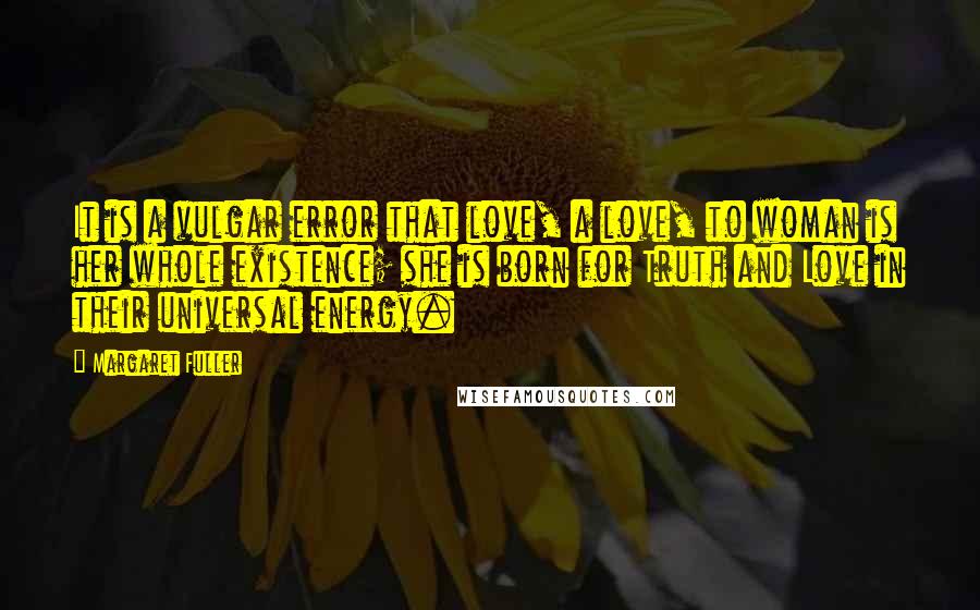 Margaret Fuller Quotes: It is a vulgar error that love, a love, to woman is her whole existence; she is born for Truth and Love in their universal energy.