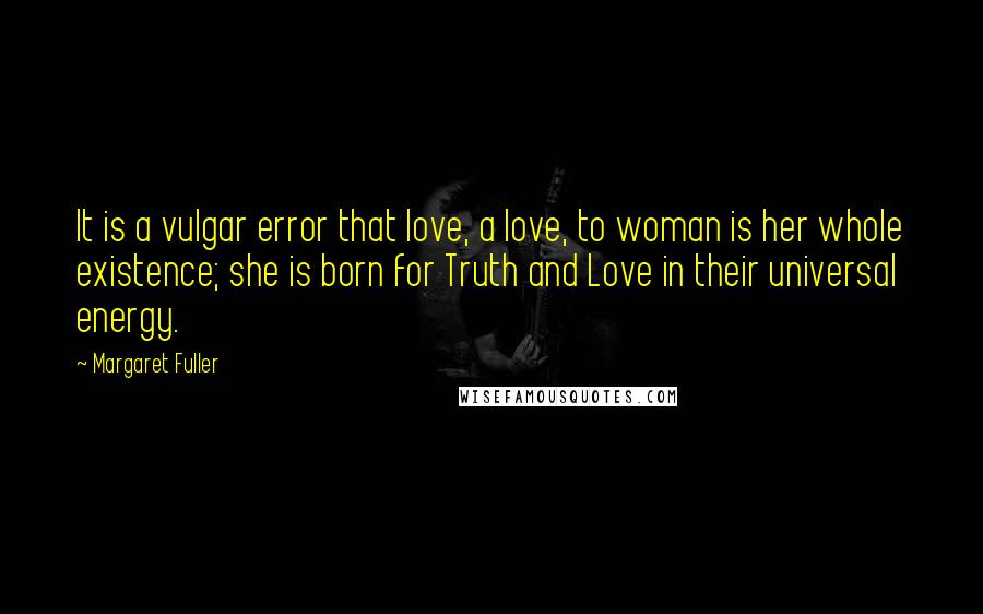 Margaret Fuller Quotes: It is a vulgar error that love, a love, to woman is her whole existence; she is born for Truth and Love in their universal energy.