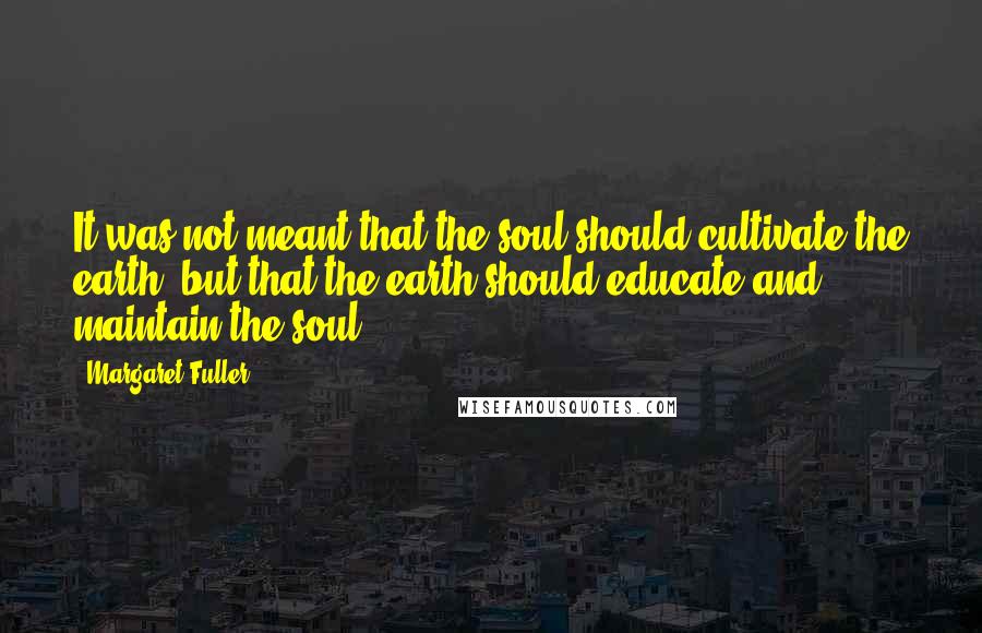 Margaret Fuller Quotes: It was not meant that the soul should cultivate the earth, but that the earth should educate and maintain the soul.