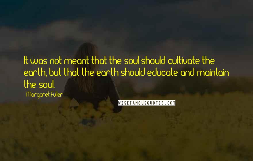 Margaret Fuller Quotes: It was not meant that the soul should cultivate the earth, but that the earth should educate and maintain the soul.