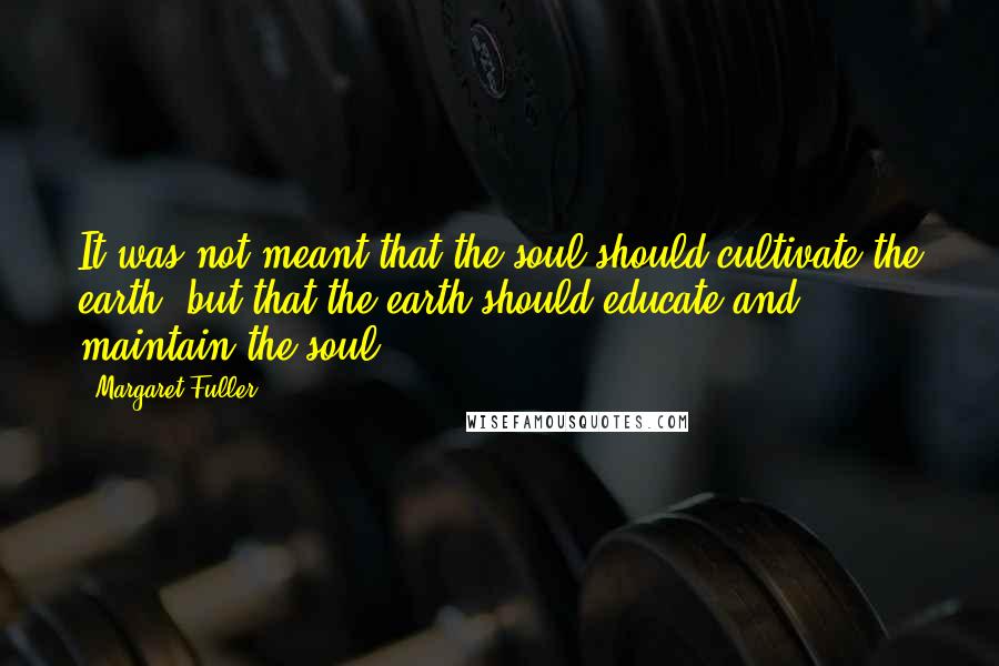 Margaret Fuller Quotes: It was not meant that the soul should cultivate the earth, but that the earth should educate and maintain the soul.