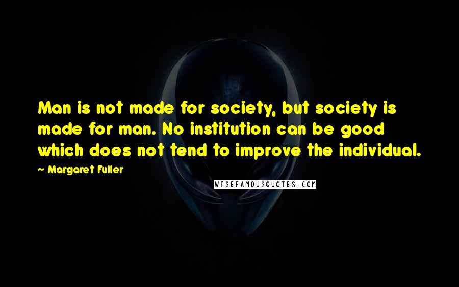 Margaret Fuller Quotes: Man is not made for society, but society is made for man. No institution can be good which does not tend to improve the individual.