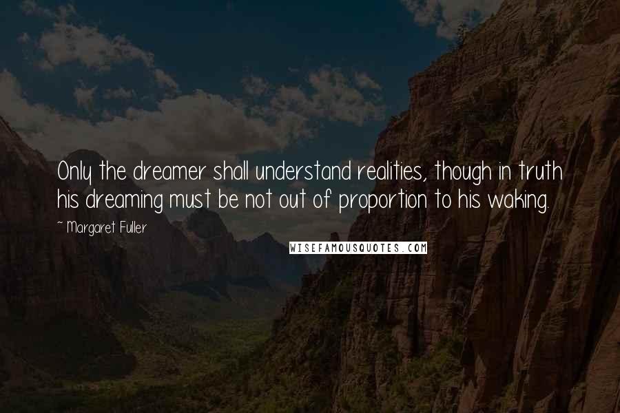 Margaret Fuller Quotes: Only the dreamer shall understand realities, though in truth his dreaming must be not out of proportion to his waking.