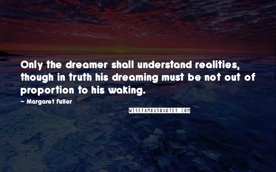 Margaret Fuller Quotes: Only the dreamer shall understand realities, though in truth his dreaming must be not out of proportion to his waking.