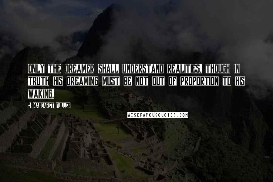 Margaret Fuller Quotes: Only the dreamer shall understand realities, though in truth his dreaming must be not out of proportion to his waking.