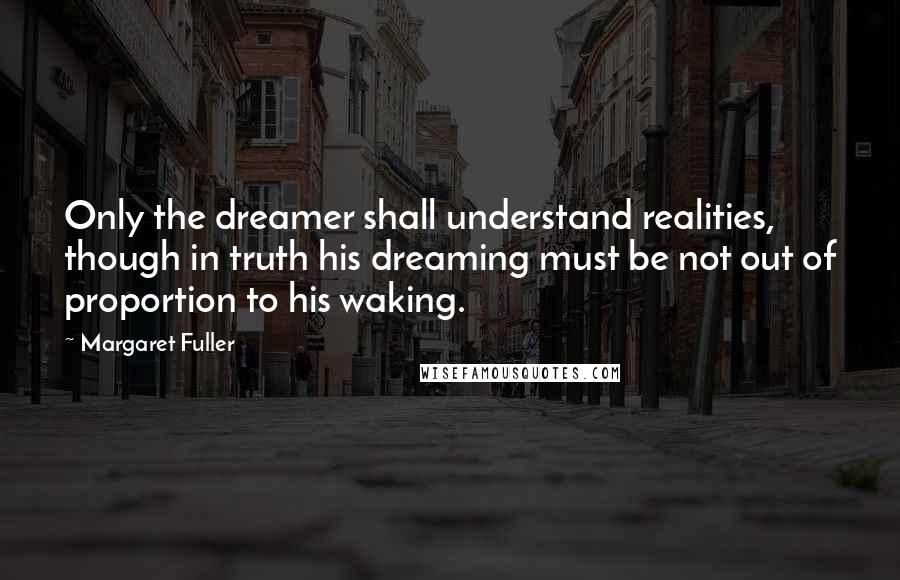 Margaret Fuller Quotes: Only the dreamer shall understand realities, though in truth his dreaming must be not out of proportion to his waking.