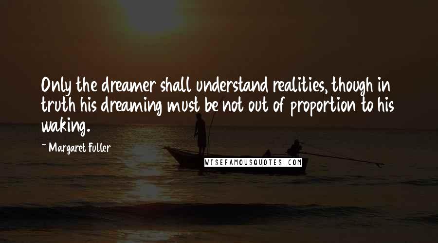 Margaret Fuller Quotes: Only the dreamer shall understand realities, though in truth his dreaming must be not out of proportion to his waking.