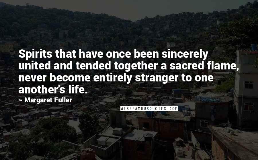 Margaret Fuller Quotes: Spirits that have once been sincerely united and tended together a sacred flame, never become entirely stranger to one another's life.