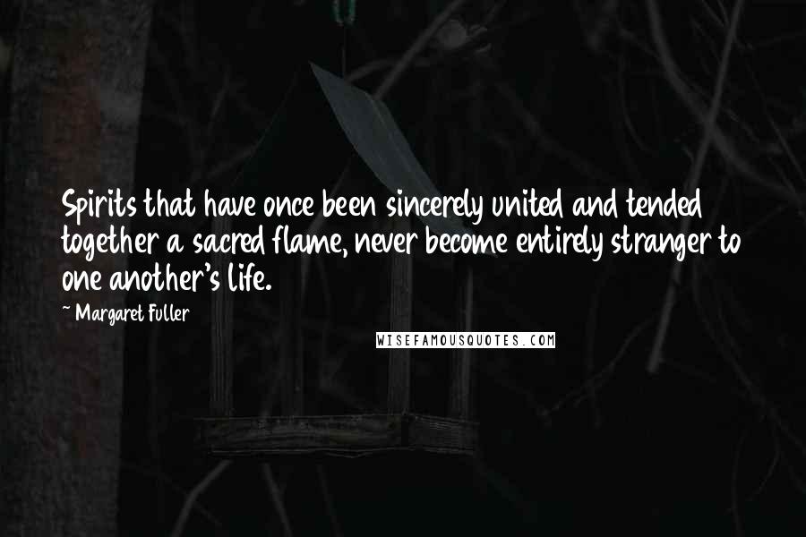 Margaret Fuller Quotes: Spirits that have once been sincerely united and tended together a sacred flame, never become entirely stranger to one another's life.