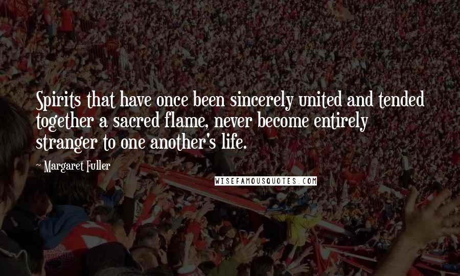 Margaret Fuller Quotes: Spirits that have once been sincerely united and tended together a sacred flame, never become entirely stranger to one another's life.