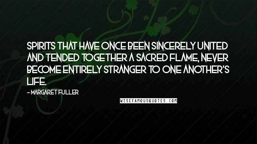 Margaret Fuller Quotes: Spirits that have once been sincerely united and tended together a sacred flame, never become entirely stranger to one another's life.